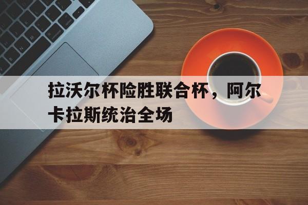 开云下载-拉沃尔杯险胜联合杯，阿尔卡拉斯统治全场